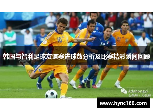 韩国与智利足球友谊赛进球数分析及比赛精彩瞬间回顾